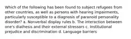 Which of the following has been found to subject refugees from other countries, as well as persons with hearing impairments, particularly susceptible to a diagnosis of paranoid personality disorder? a. Nonverbal display rules b. The interaction between one's diathesis and their external stressors c. Institutional prejudice and discrimination d. Language barriers