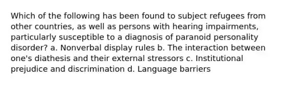 Which of the following has been found to subject refugees from other countries, as well as persons with hearing impairments, particularly susceptible to a diagnosis of paranoid personality disorder? a. Nonverbal display rules b. The interaction between one's diathesis and their external stressors c. Institutional prejudice and discrimination d. Language barriers