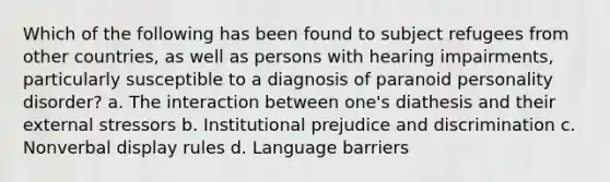 Which of the following has been found to subject refugees from other countries, as well as persons with hearing impairments, particularly susceptible to a diagnosis of paranoid personality disorder? a. The interaction between one's diathesis and their external stressors b. Institutional prejudice and discrimination c. Nonverbal display rules d. Language barriers