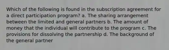 Which of the following is found in the subscription agreement for a direct participation program? a. The sharing arrangement between the limited and general partners b. The amount of money that the individual will contribute to the program c. The provisions for dissolving the partnership d. The background of the general partner