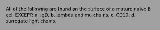 All of the following are found on the surface of a mature naïve B cell EXCEPT: a. IgD. b. lambda and mu chains. c. CD19. d. surrogate light chains.