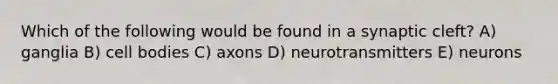 Which of the following would be found in a synaptic cleft? A) ganglia B) cell bodies C) axons D) neurotransmitters E) neurons