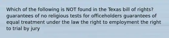 Which of the following is NOT found in the Texas bill of rights? guarantees of no religious tests for officeholders guarantees of equal treatment under the law the right to employment the right to trial by jury