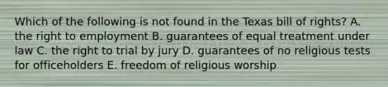 Which of the following is not found in the Texas bill of rights? A. the right to employment B. guarantees of equal treatment under law C. the right to trial by jury D. guarantees of no religious tests for officeholders E. freedom of religious worship