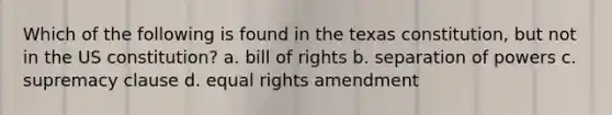 Which of the following is found in the texas constitution, but not in the US constitution? a. bill of rights b. separation of powers c. supremacy clause d. equal rights amendment