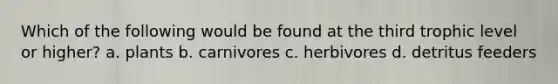 Which of the following would be found at the third trophic level or higher? a. plants b. carnivores c. herbivores d. detritus feeders
