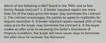 Which of the following is NOT found in the TREC one to four Family Resale contract? 1. If lender required repairs are more than 5% of the sales price the buyer may terminate the contract 2. The contract encourages the parties to agree to mediation for dispute resolution 3. If lender required repairs exceed 20% of the sales price the buyer may terminate the contract 4. If the buyer makes an offer prior to receiving the Seller's Disclosure of Property Condition, the buyer will have seven days to terminate the offer once he receives the disclosure