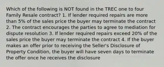 Which of the following is NOT found in the TREC one to four Family Resale contract? 1. If lender required repairs are more than 5% of the sales price the buyer may terminate the contract 2. The contract encourages the parties to agree to mediation for dispute resolution 3. If lender required repairs exceed 20% of the sales price the buyer may terminate the contract 4. If the buyer makes an offer prior to receiving the Seller's Disclosure of Property Condition, the buyer will have seven days to terminate the offer once he receives the disclosure