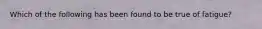 Which of the following has been found to be true of fatigue?