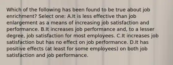 Which of the following has been found to be true about job enrichment? Select one: A.It is less effective than job enlargement as a means of increasing job satisfaction and performance. B.It increases job performance and, to a lesser degree, job satisfaction for most employees. C.It increases job satisfaction but has no effect on job performance. D.It has positive effects (at least for some employees) on both job satisfaction and job performance.