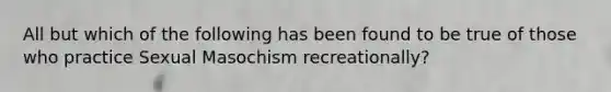 All but which of the following has been found to be true of those who practice Sexual Masochism recreationally?