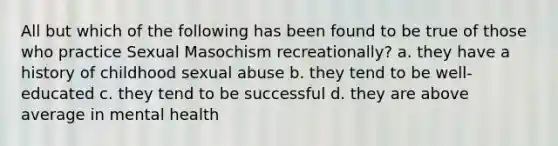 All but which of the following has been found to be true of those who practice Sexual Masochism recreationally? a. they have a history of childhood sexual abuse b. they tend to be well-educated c. they tend to be successful d. they are above average in mental health