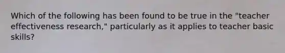 Which of the following has been found to be true in the "teacher effectiveness research," particularly as it applies to teacher basic skills?