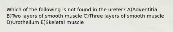 Which of the following is not found in the ureter? A)Adventitia B)Two layers of smooth muscle C)Three layers of smooth muscle D)Urothelium E)Skeletal muscle