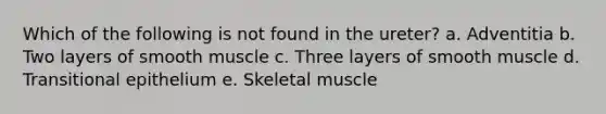 Which of the following is not found in the ureter? a. Adventitia b. Two layers of smooth muscle c. Three layers of smooth muscle d. Transitional epithelium e. Skeletal muscle