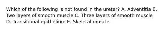 Which of the following is not found in the ureter? A. Adventitia B. Two layers of smooth muscle C. Three layers of smooth muscle D. Transitional epithelium E. Skeletal muscle