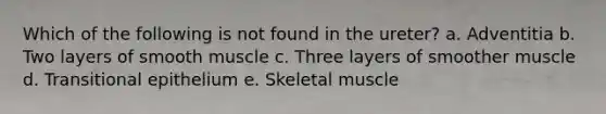 Which of the following is not found in the ureter? a. Adventitia b. Two layers of smooth muscle c. Three layers of smoother muscle d. Transitional epithelium e. Skeletal muscle