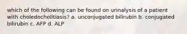 which of the following can be found on urinalysis of a patient with choledocholitiasis? a. unconjugated bilirubin b. conjugated bilirubin c. AFP d. ALP
