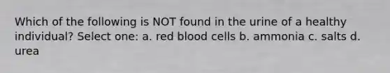 Which of the following is NOT found in the urine of a healthy individual? Select one: a. red blood cells b. ammonia c. salts d. urea