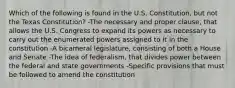 Which of the following is found in the U.S. Constitution, but not the Texas Constitution? -The necessary and proper clause, that allows the U.S. Congress to expand its powers as necessary to carry out the enumerated powers assigned to it in the constitution -A bicameral legislature, consisting of both a House and Senate -The idea of federalism, that divides power between the federal and state governments -Specific provisions that must be followed to amend the constitution