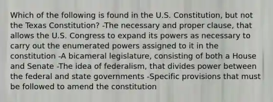 Which of the following is found in the U.S. Constitution, but not the Texas Constitution? -The necessary and proper clause, that allows the U.S. Congress to expand its powers as necessary to carry out the enumerated powers assigned to it in the constitution -A bicameral legislature, consisting of both a House and Senate -The idea of federalism, that divides power between the federal and state governments -Specific provisions that must be followed to amend the constitution