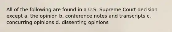 All of the following are found in a U.S. Supreme Court decision except a. the opinion b. conference notes and transcripts c. concurring opinions d. dissenting opinions