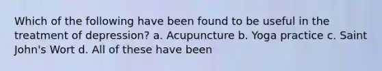 Which of the following have been found to be useful in the treatment of depression? a. Acupuncture b. Yoga practice c. Saint John's Wort d. All of these have been