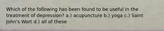 Which of the following has been found to be useful in the treatment of depression? a.) acupuncture b.) yoga c.) Saint John's Wort d.) all of these