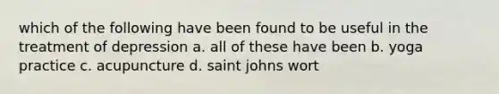 which of the following have been found to be useful in the treatment of depression a. all of these have been b. yoga practice c. acupuncture d. saint johns wort
