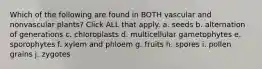 Which of the following are found in BOTH vascular and nonvascular plants? Click ALL that apply. a. seeds b. alternation of generations c. chloroplasts d. multicellular gametophytes e. sporophytes f. xylem and phloem g. fruits h. spores i. pollen grains j. zygotes