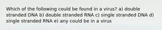 Which of the following could be found in a virus? a) double stranded DNA b) double stranded RNA c) single stranded DNA d) single stranded RNA e) any could be in a virus