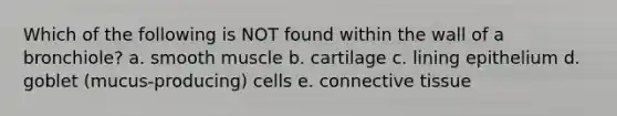 Which of the following is NOT found within the wall of a bronchiole? a. smooth muscle b. cartilage c. lining epithelium d. goblet (mucus-producing) cells e. connective tissue