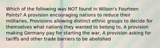 Which of the following was NOT found in Wilson's Fourteen Points? A provision encouraging nations to reduce their militaries, Provisions allowing distinct ethnic groups to decide for themselves what nations they wanted to belong to, A provision making Germany pay for starting the war, A provision asking for tariffs and other trade barriers to be abolished