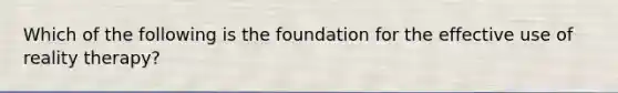 Which of the following is the foundation for the effective use of reality therapy?