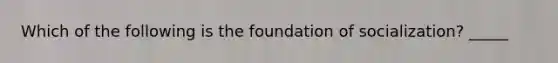 Which of the following is the foundation of socialization? _____