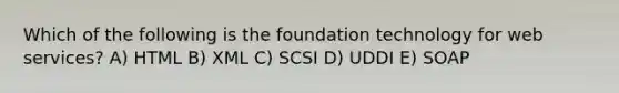 Which of the following is the foundation technology for web services? A) HTML B) XML C) SCSI D) UDDI E) SOAP