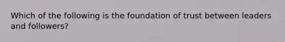 Which of the following is the foundation of trust between leaders and followers?