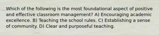 Which of the following is the most foundational aspect of positive and effective classroom management? A) Encouraging academic excellence. B) Teaching the school rules. C) Establishing a sense of community. D) Clear and purposeful teaching.