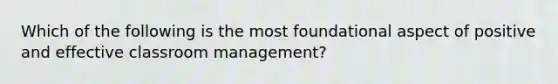 Which of the following is the most foundational aspect of positive and effective classroom management?