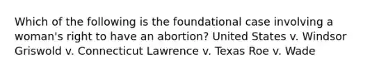 Which of the following is the foundational case involving a woman's right to have an abortion? United States v. Windsor Griswold v. Connecticut Lawrence v. Texas Roe v. Wade