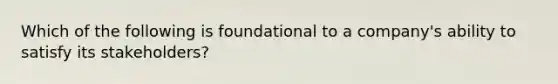 Which of the following is foundational to a company's ability to satisfy its stakeholders?