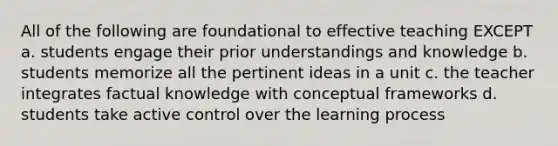 All of the following are foundational to effective teaching EXCEPT a. students engage their prior understandings and knowledge b. students memorize all the pertinent ideas in a unit c. the teacher integrates factual knowledge with conceptual frameworks d. students take active control over the learning process