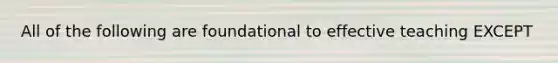 All of the following are foundational to effective teaching EXCEPT