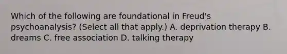 Which of the following are foundational in Freud's psychoanalysis? (Select all that apply.) A. deprivation therapy B. dreams C. free association D. talking therapy