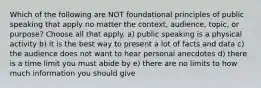 Which of the following are NOT foundational principles of public speaking that apply no matter the context, audience, topic, or purpose? Choose all that apply. a) public speaking is a physical activity b) it is the best way to present a lot of facts and data c) the audience does not want to hear personal anecdotes d) there is a time limit you must abide by e) there are no limits to how much information you should give