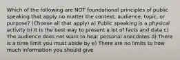 Which of the following are NOT foundational principles of public speaking that apply no matter the context, audience, topic, or purpose? (Choose all that apply) a) Public speaking is a physical activity b) It is the best way to present a lot of facts and data c) The audience does not want to hear personal anecdotes d) There is a time limit you must abide by e) There are no limits to how much information you should give