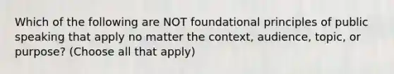 Which of the following are NOT foundational principles of public speaking that apply no matter the context, audience, topic, or purpose? (Choose all that apply)