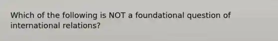 Which of the following is NOT a foundational question of international relations?