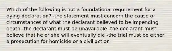 Which of the following is not a foundational requirement for a dying declaration? -the statement must concern the cause or circumstances of what the declarant believed to be impending death -the declarant must be unavailable -the declarant must believe that he or she will eventually die -the trial must be either a prosecution for homicide or a civil action