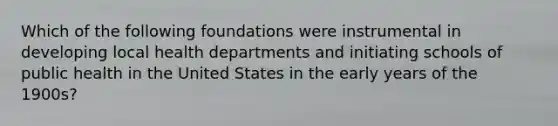 Which of the following foundations were instrumental in developing local health departments and initiating schools of public health in the United States in the early years of the 1900s?